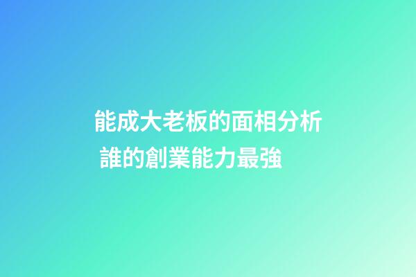 能成大老板的面相分析 誰的創業能力最強